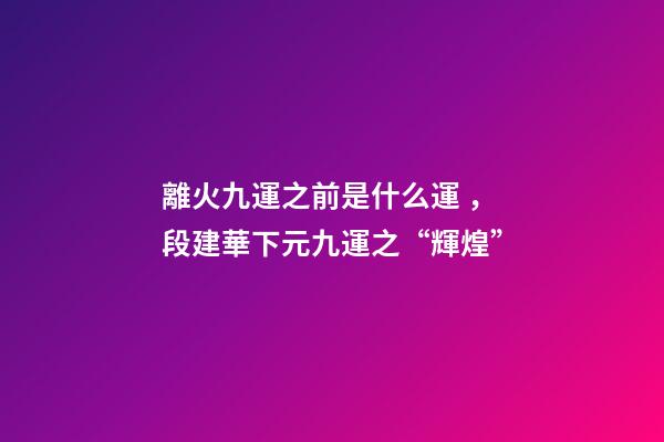 離火九運之前是什么運，段建華下元九運之“輝煌”